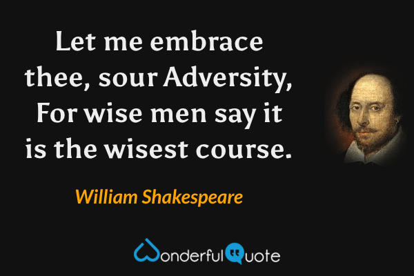 Let me embrace thee, sour Adversity,
For wise men say it is the wisest course. - William Shakespeare quote.