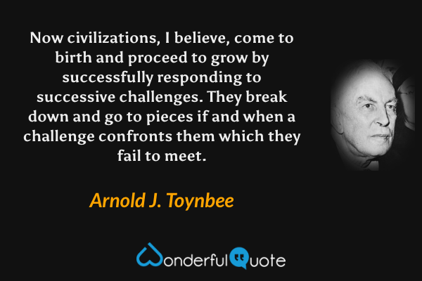 Now civilizations, I believe, come to birth and proceed to grow by successfully responding to successive challenges.  They break down and go to pieces if and when a challenge confronts them which they fail to meet. - Arnold J. Toynbee quote.