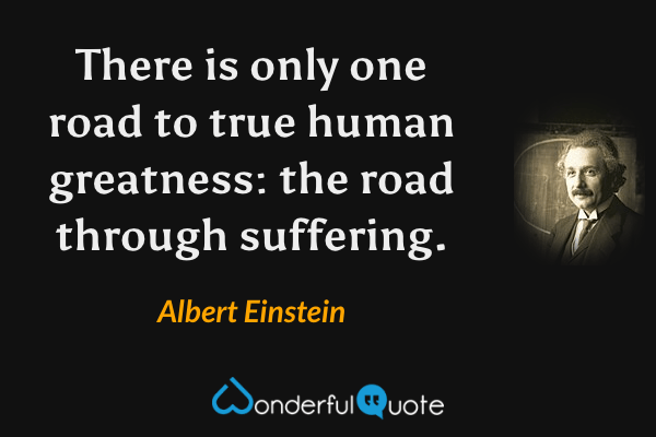There is only one road to true human greatness: the road through suffering. - Albert Einstein quote.