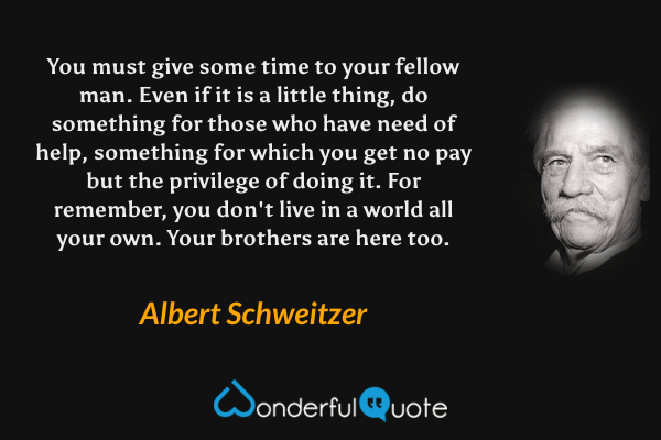 You must give some time to your fellow man.  Even if it is a little thing, do something for those who have need of help, something for which you get no pay but the privilege of doing it.  For remember, you don't live in a world all your own.  Your brothers are here too. - Albert Schweitzer quote.