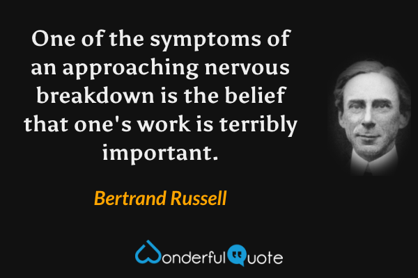 One of the symptoms of an approaching nervous breakdown is the belief that one's work is terribly important. - Bertrand Russell quote.