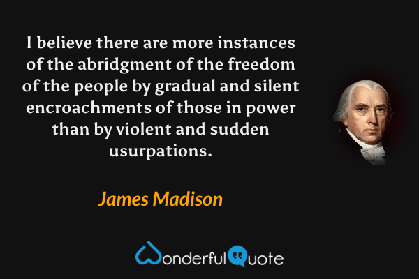 I believe there are more instances of the abridgment of the freedom of the people by gradual and silent encroachments of those in power than by violent and sudden usurpations. - James Madison quote.