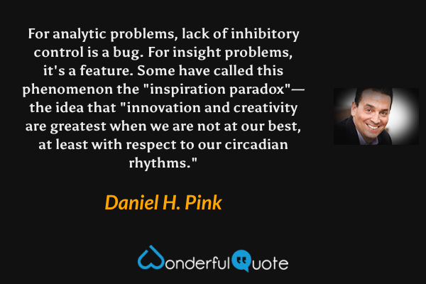 For analytic problems, lack of inhibitory control is a bug. For insight problems, it's a feature. Some have called this phenomenon the "inspiration paradox"—the idea that "innovation and creativity are greatest when we are not at our best, at least with respect to our circadian rhythms." - Daniel H. Pink quote.