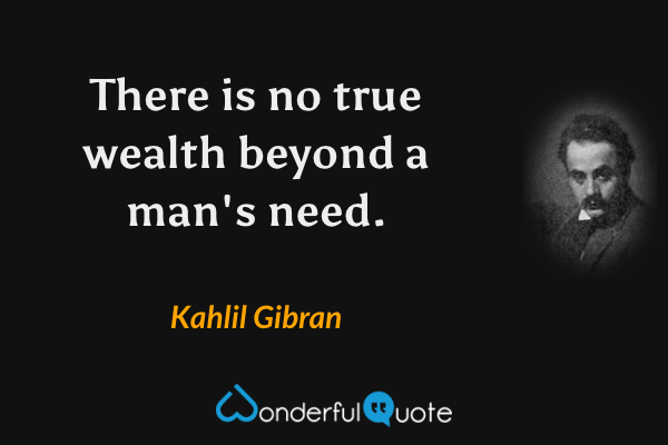 There is no true wealth beyond a man's need. - Kahlil Gibran quote.