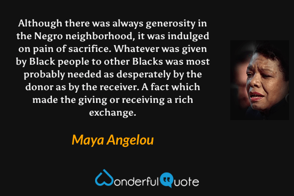 Although there was always generosity in the Negro neighborhood, it was indulged on pain of sacrifice. Whatever was given by Black people to other Blacks was most probably needed as desperately by the donor as by the receiver. A fact which made the giving or receiving a rich exchange. - Maya Angelou quote.