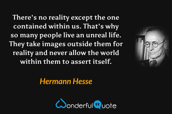 There's no reality except the one contained within us. That's why so many people live an unreal life. They take images outside them for reality and never allow the world within them to assert itself. - Hermann Hesse quote.