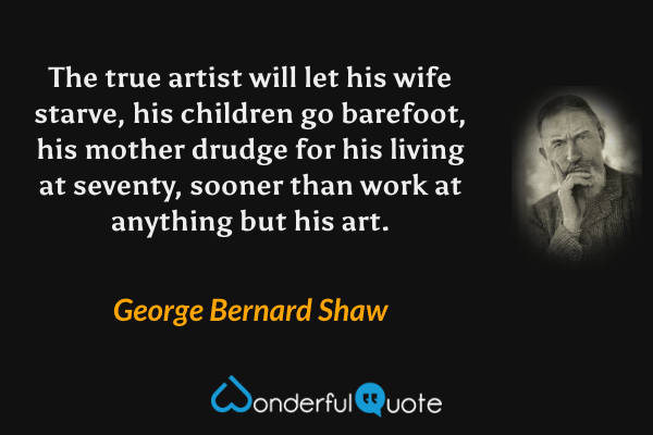 The true artist will let his wife starve, his children go barefoot, his mother drudge for his living at seventy, sooner than work at anything but his art. - George Bernard Shaw quote.