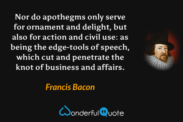 Nor do apothegms only serve for ornament and delight, but also for action and civil use: as being the edge-tools of speech, which cut and penetrate the knot of business and affairs. - Francis Bacon quote.