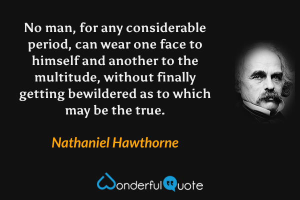 No man, for any considerable period, can wear one face to himself and another to the multitude, without finally getting bewildered as to which may be the true. - Nathaniel Hawthorne quote.