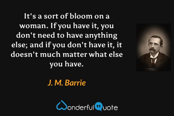 It's a sort of bloom on a woman.  If you have it, you don't need to have anything else; and if you don't have it, it doesn't much matter what else you have. - J. M. Barrie quote.