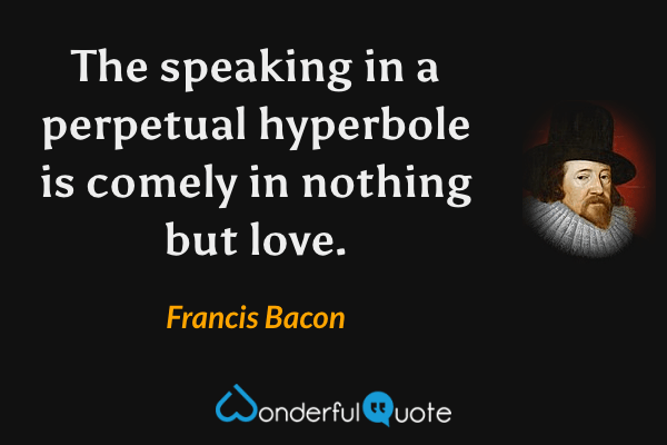 The speaking in a perpetual hyperbole is comely in nothing but love. - Francis Bacon quote.