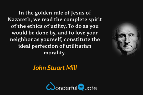 In the golden rule of Jesus of Nazareth, we read the complete spirit of the ethics of utility. To do as you would be done by, and to love your neighbor as yourself, constitute the ideal perfection of utilitarian morality. - John Stuart Mill quote.
