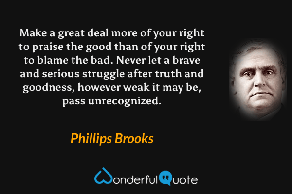 Make a great deal more of your right to praise the good than of your right to blame the bad.  Never let a brave and serious struggle after truth and goodness, however weak it may be, pass unrecognized. - Phillips Brooks quote.