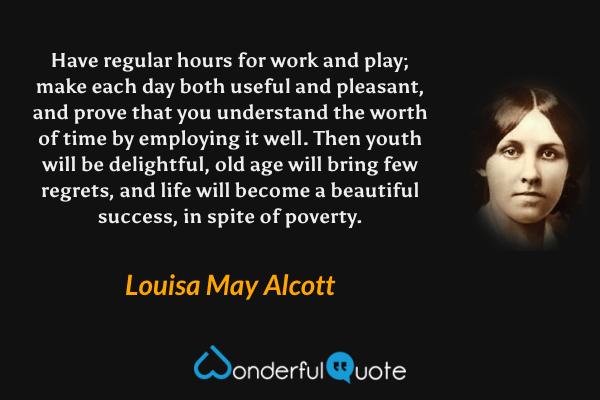 Have regular hours for work and play; make each day both useful and pleasant, and prove that you understand the worth of time by employing it well.  Then youth will be delightful, old age will bring few regrets, and life will become a beautiful success, in spite of poverty. - Louisa May Alcott quote.