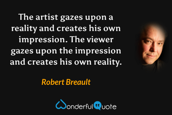 The artist gazes upon a reality and creates his own impression. The viewer gazes upon the impression and creates his own reality. - Robert Breault quote.