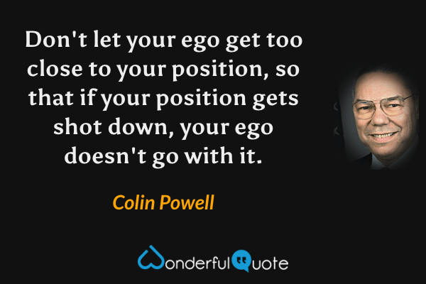 Don't let your ego get too close to your position, so that if your position gets shot down, your ego doesn't go with it. - Colin Powell quote.