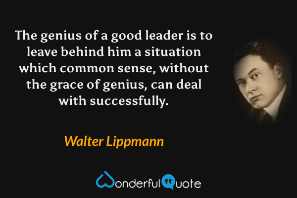 The genius of a good leader is to leave behind him a situation which common sense, without the grace of genius, can deal with successfully. - Walter Lippmann quote.