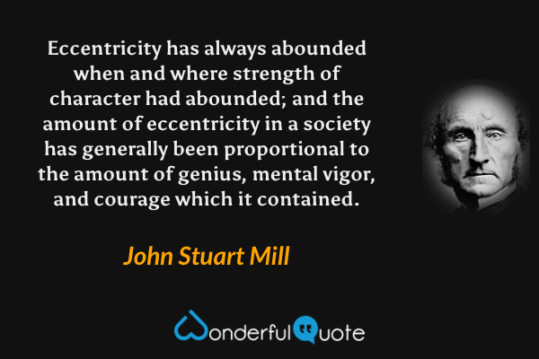 Eccentricity has always abounded when and where strength of character had abounded; and the amount of eccentricity in a society has generally been proportional to the amount of genius, mental vigor, and courage which it contained. - John Stuart Mill quote.