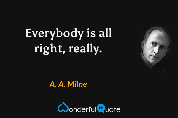 Everybody is all right, really. - A. A. Milne quote.