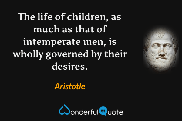 The life of children, as much as that of intemperate men, is wholly governed by their desires. - Aristotle quote.