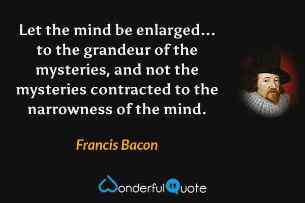 Let the mind be enlarged... to the grandeur of the mysteries, and not the mysteries contracted to the narrowness of the mind. - Francis Bacon quote.