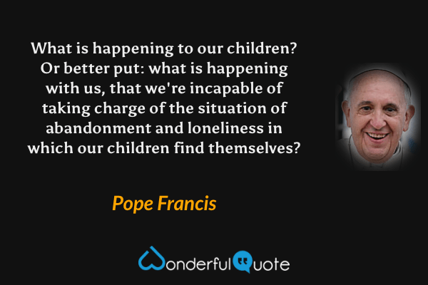 What is happening to our children? Or better put: what is happening with us, that we're incapable of taking charge of the situation of abandonment and loneliness in which our children find themselves? - Pope Francis quote.
