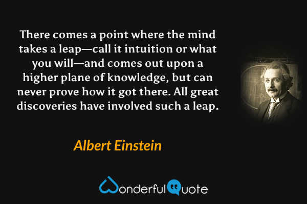 There comes a point where the mind takes a leap—call it intuition or what you will—and comes out upon a higher plane of knowledge, but can never prove how it got there. All great discoveries have involved such a leap. - Albert Einstein quote.