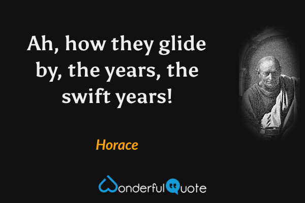 Ah, how they glide by, the years, the swift years! - Horace quote.