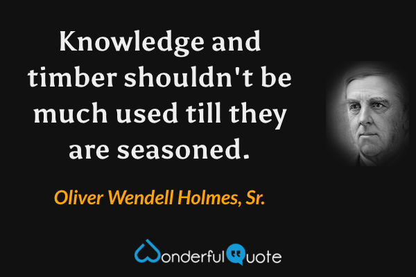 Knowledge and timber shouldn't be much used till they are seasoned. - Oliver Wendell Holmes, Sr. quote.