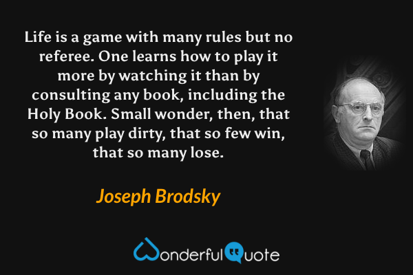 Life is a game with many rules but no referee.  One learns how to play it more by watching it than by consulting any book, including the Holy Book. Small wonder, then, that so many play dirty, that so few win, that so many lose. - Joseph Brodsky quote.