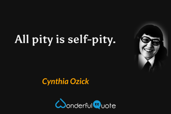 All pity is self-pity. - Cynthia Ozick quote.