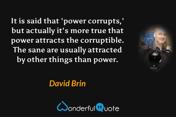 It is said that 'power corrupts,' but actually it's more true that power attracts the corruptible. The sane are usually attracted by other things than power. - David Brin quote.