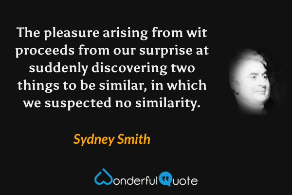 The pleasure arising from wit proceeds from our surprise at suddenly discovering two things to be similar, in which we suspected no similarity. - Sydney Smith quote.