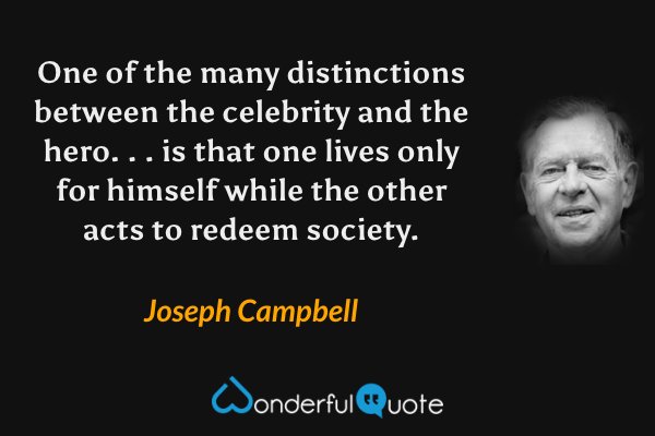 One of the many distinctions between the celebrity and the hero. . . is that one lives only for himself while the other acts to redeem society. - Joseph Campbell quote.