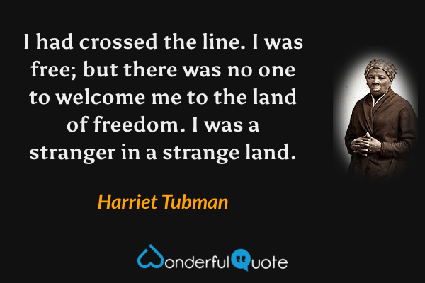 I had crossed the line. I was free; but there was no one to welcome me to the land of freedom. I was a stranger in a strange land. - Harriet Tubman quote.