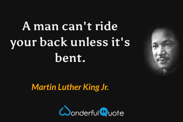 A man can't ride your back unless it's bent. - Martin Luther King Jr. quote.