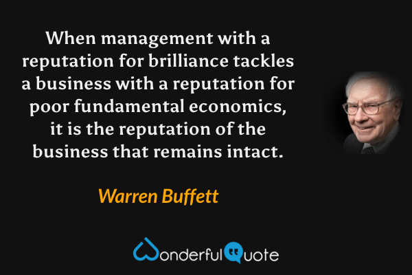 When management with a reputation for brilliance tackles a business with a reputation for poor fundamental economics, it is the reputation of the business that remains intact. - Warren Buffett quote.