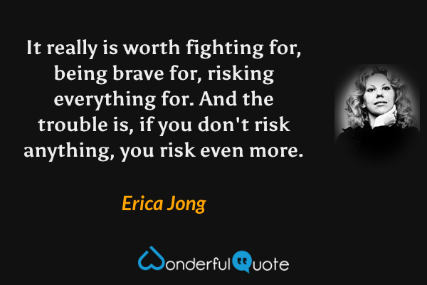 It really is worth fighting for, being brave for, risking everything for. And the trouble is, if you don't risk anything, you risk even more. - Erica Jong quote.