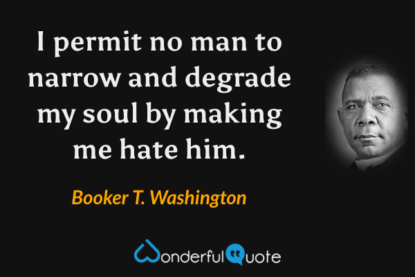 I permit no man to narrow and degrade my soul by making me hate him. - Booker T. Washington quote.