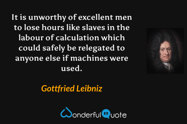 It is unworthy of excellent men to lose hours like slaves in the labour of calculation which could safely be relegated to anyone else if machines were used. - Gottfried Leibniz quote.