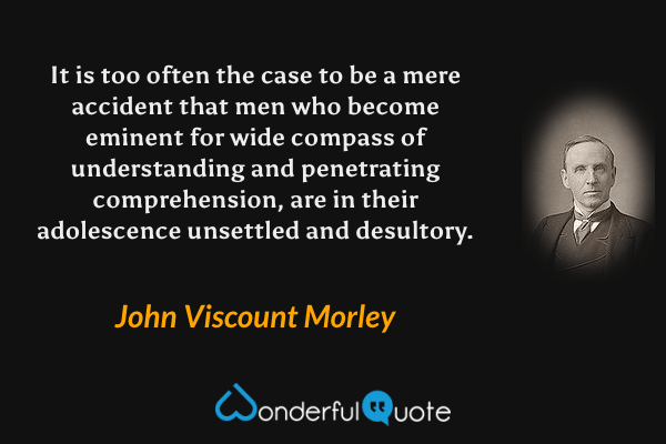 It is too often the case to be a mere accident that men who become eminent for wide compass of understanding and penetrating comprehension, are in their adolescence unsettled and desultory. - John Viscount Morley quote.