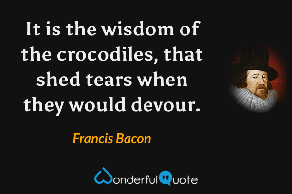 It is the wisdom of the crocodiles, that shed tears when they would devour. - Francis Bacon quote.