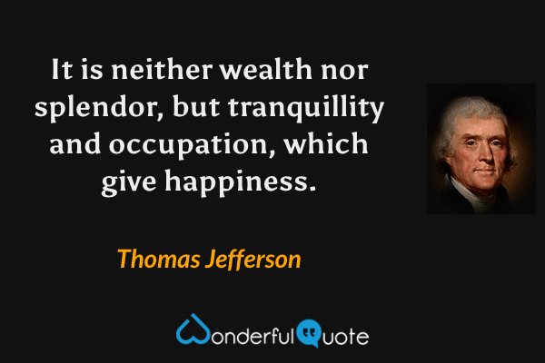 It is neither wealth nor splendor, but tranquillity and occupation, which give happiness. - Thomas Jefferson quote.