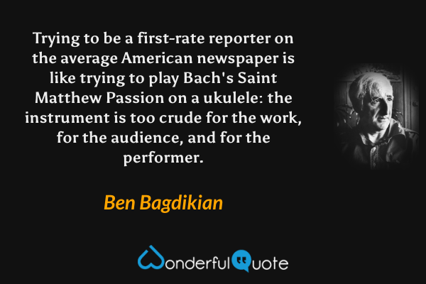 Trying to be a first-rate reporter on the average American newspaper is like trying to play Bach's Saint Matthew Passion on a ukulele: the instrument is too crude for the work, for the audience, and for the performer. - Ben Bagdikian quote.