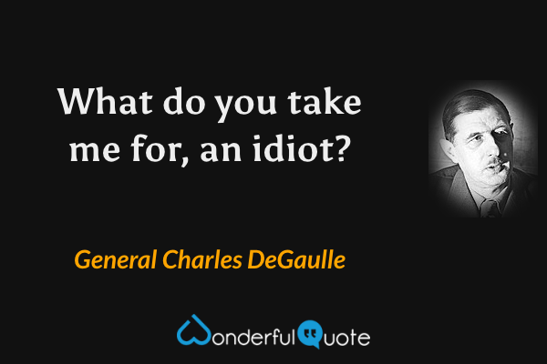 What do you take me for, an idiot? - General Charles DeGaulle quote.