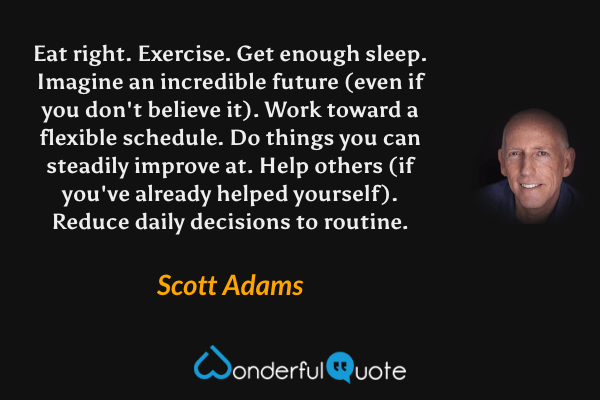 Eat right. Exercise. Get enough sleep. Imagine an incredible future (even if you don't believe it). Work toward a flexible schedule. Do things you can steadily improve at. Help others (if you've already helped yourself). Reduce daily decisions to routine. - Scott Adams quote.