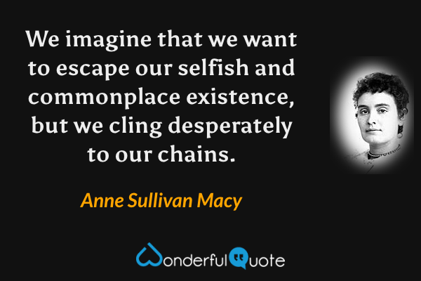 We imagine that we want to escape our selfish and commonplace existence, but we cling desperately to our chains. - Anne Sullivan Macy quote.