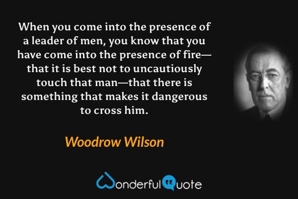 When you come into the presence of a leader of men, you know that you have come into the presence of fire—that it is best not to uncautiously touch that man—that there is something that makes it dangerous to cross him. - Woodrow Wilson quote.