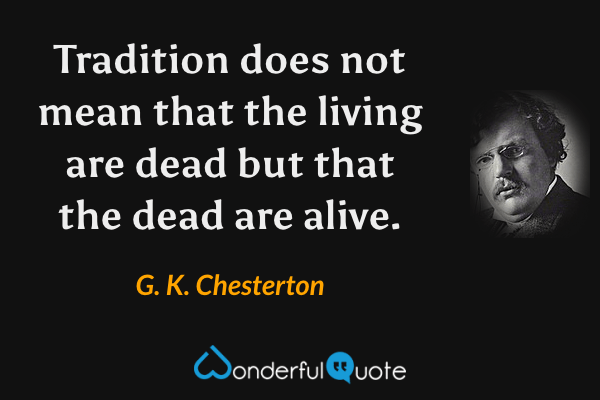 Tradition does not mean that the living are dead but that the dead are alive. - G. K. Chesterton quote.