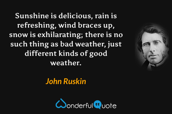 Sunshine is delicious, rain is refreshing, wind braces up, snow is exhilarating; there is no such thing as bad weather, just different kinds of good weather. - John Ruskin quote.